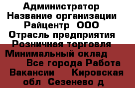 Администратор › Название организации ­ Райцентр, ООО › Отрасль предприятия ­ Розничная торговля › Минимальный оклад ­ 23 000 - Все города Работа » Вакансии   . Кировская обл.,Сезенево д.